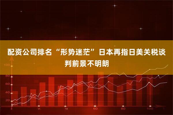 配資公司排名 “形勢迷?！?日本再指日美關稅談判前景不明朗