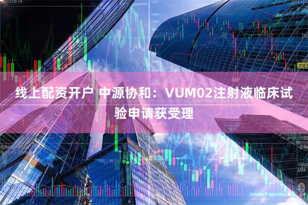 線上配資開戶 中源協和：VUM02注射液臨床試驗申請獲受理