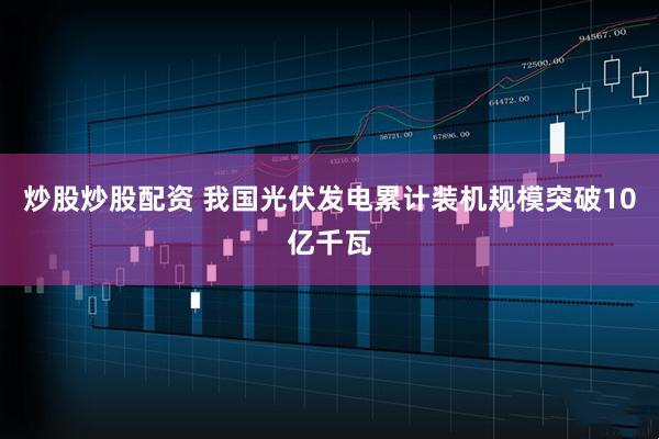 炒股炒股配資 我國光伏發電累計裝機規模突破10億千瓦