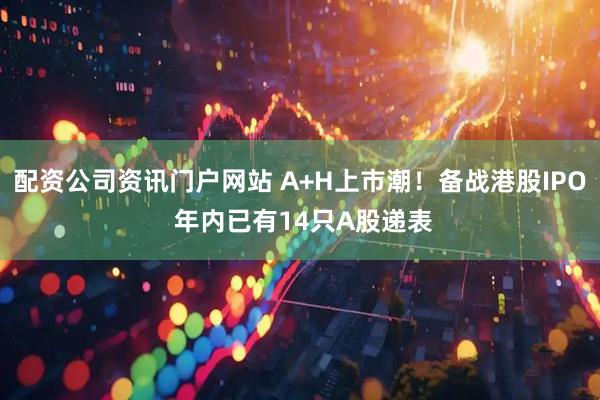 配資公司資訊門戶網站 A+H上市潮！備戰港股IPO 年內已有14只A股遞表