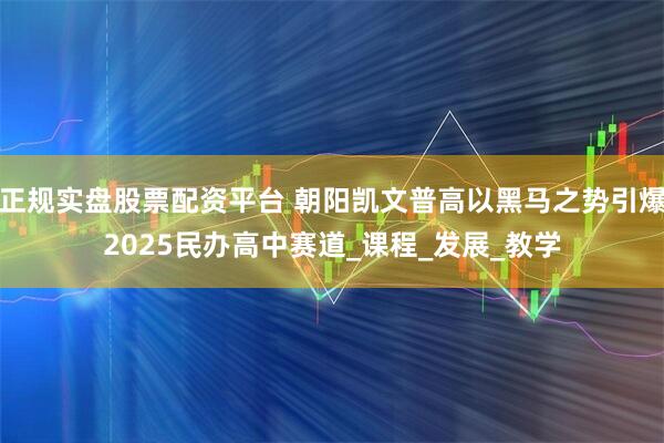 正規(guī)實(shí)盤股票配資平臺(tái) 朝陽凱文普高以黑馬之勢(shì)引爆2025民辦高中賽道_課程_發(fā)展_教學(xué)