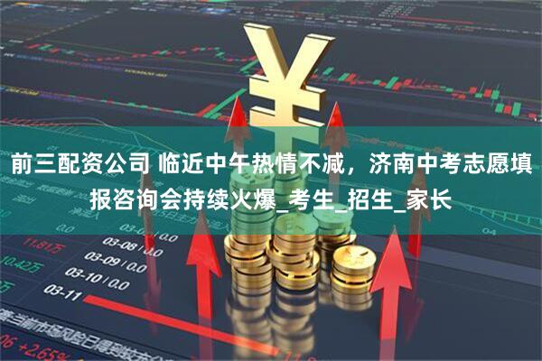 前三配資公司 臨近中午熱情不減，濟南中考志愿填報咨詢會持續(xù)火爆_考生_招生_家長