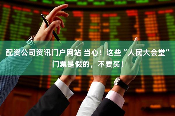 配資公司資訊門(mén)戶(hù)網(wǎng)站 當(dāng)心！這些“人民大會(huì)堂”門(mén)票是假的，不要買(mǎi)！