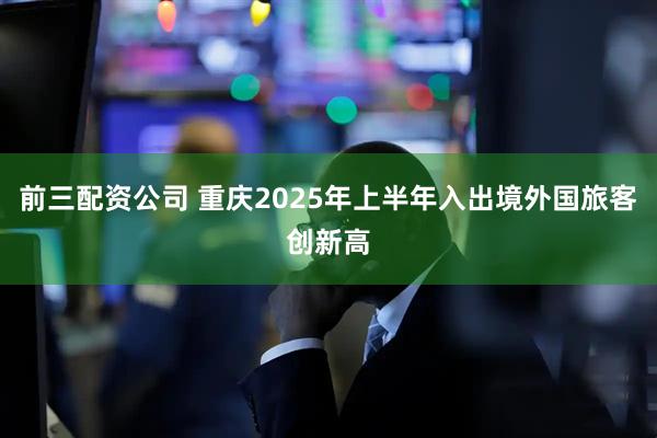 前三配資公司 重慶2025年上半年入出境外國旅客創新高