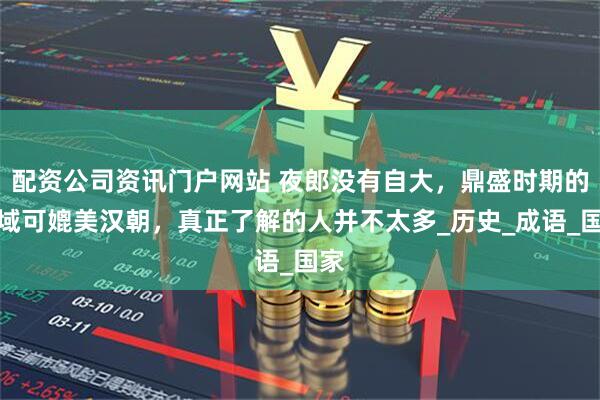 配資公司資訊門戶網(wǎng)站 夜郎沒有自大，鼎盛時(shí)期的疆域可媲美漢朝，真正了解的人并不太多_歷史_成語_國家