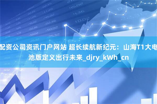配資公司資訊門戶網站 超長續航新紀元：山海T1大電池版定義出行未來_djry_kWh_cn
