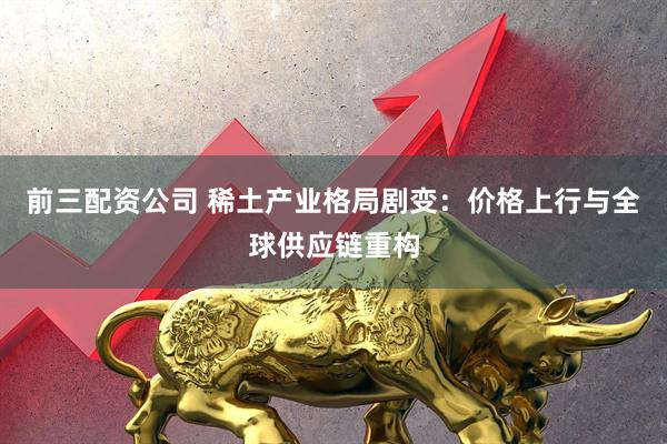 前三配資公司 稀土產業格局劇變：價格上行與全球供應鏈重構