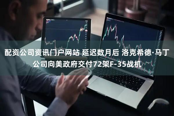 配資公司資訊門戶網站 延遲數月后 洛克希德·馬丁公司向美政府交付72架F-35戰機