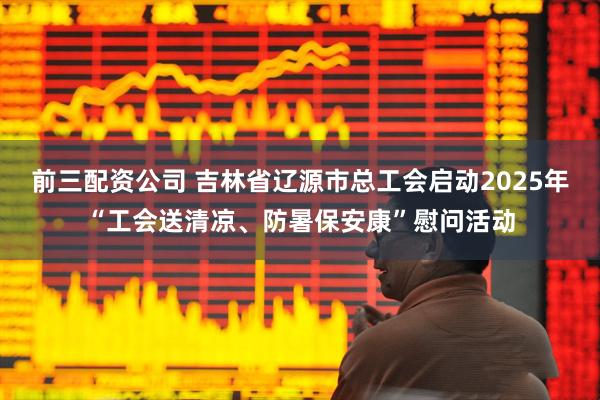 前三配資公司 吉林省遼源市總工會啟動2025年“工會送清涼、防暑保安康”慰問活動