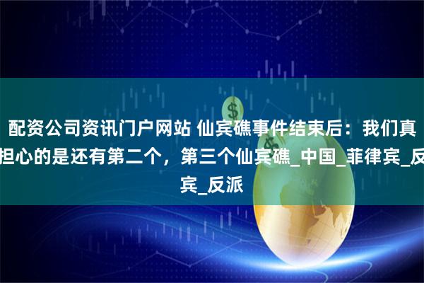 配資公司資訊門戶網站 仙賓礁事件結束后：我們真正擔心的是還有第二個，第三個仙賓礁_中國_菲律賓_反派