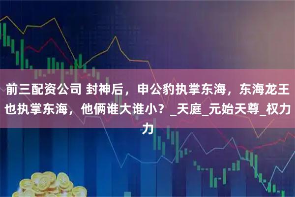 前三配資公司 封神后，申公豹執掌東海，東海龍王也執掌東海，他倆誰大誰小？_天庭_元始天尊_權力