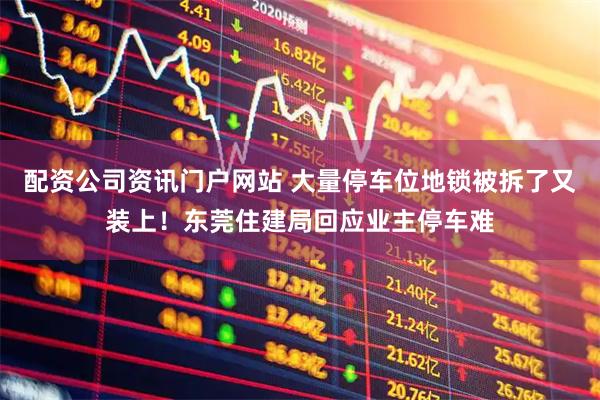 配資公司資訊門戶網站 大量停車位地鎖被拆了又裝上！東莞住建局回應業主停車難