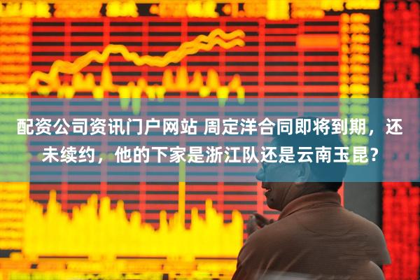 配資公司資訊門戶網站 周定洋合同即將到期，還未續約，他的下家是浙江隊還是云南玉昆？