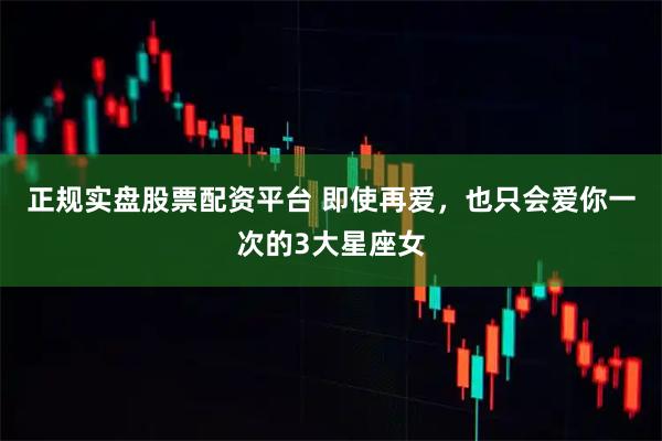 正規(guī)實(shí)盤股票配資平臺(tái) 即使再愛，也只會(huì)愛你一次的3大星座女
