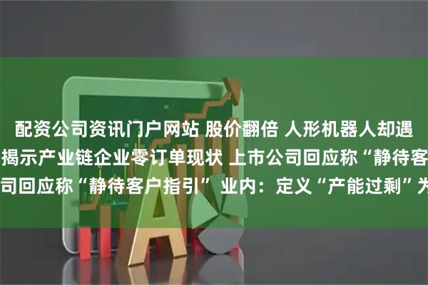 配資公司資訊門戶網站 股價翻倍 人形機器人卻遇“訂單荒”？ 高盛調研揭示產業鏈企業零訂單現狀 上市公司回應稱“靜待客戶指引” 業內：定義“產能過剩”為時尚早