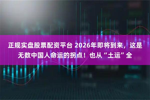 正規實盤股票配資平臺 2026年即將到來，這是無數中國人命運的拐點！也從“土運”全