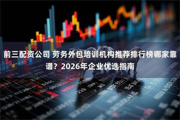 前三配資公司 勞務外包培訓機構推薦排行榜哪家靠譜？2026年企業優選指南