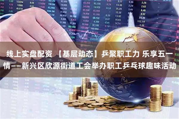 線上實(shí)盤配資 【基層動(dòng)態(tài)】乒聚職工力 樂(lè)享五一情——新興區(qū)欣源街道工會(huì)舉辦職工乒乓球趣味活動(dòng)
