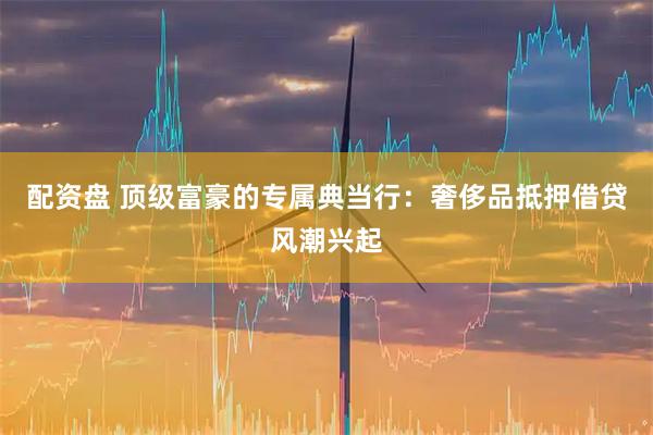 配資盤 頂級富豪的專屬典當行：奢侈品抵押借貸風潮興起
