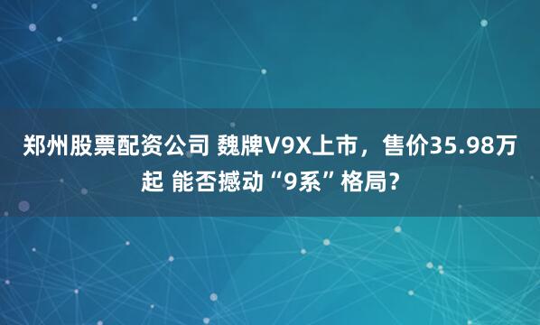 鄭州股票配資公司 魏牌V9X上市，售價35.98萬起 能否撼動“9系”格局？