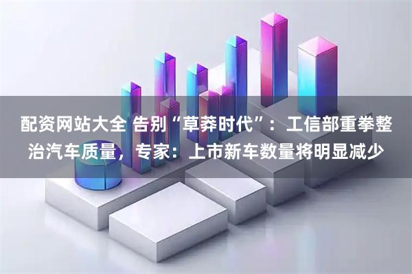 配資網站大全 告別“草莽時代”：工信部重拳整治汽車質量，專家：上市新車數量將明顯減少