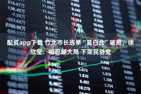 配資app下載 竹北市長選舉“藍白合”破局，徐欣瑩：相忍顧大局 下架民進黨