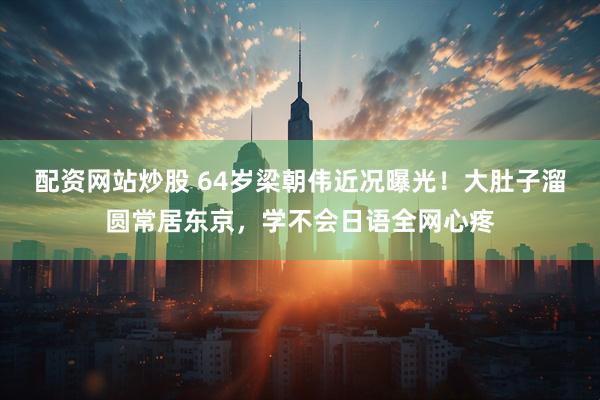 配資網站炒股 64歲梁朝偉近況曝光！大肚子溜圓常居東京，學不會日語全網心疼