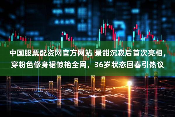 中國股票配資網官方網站 景甜沉寂后首次亮相，穿粉色修身裙驚艷全網，36歲狀態回春引熱議